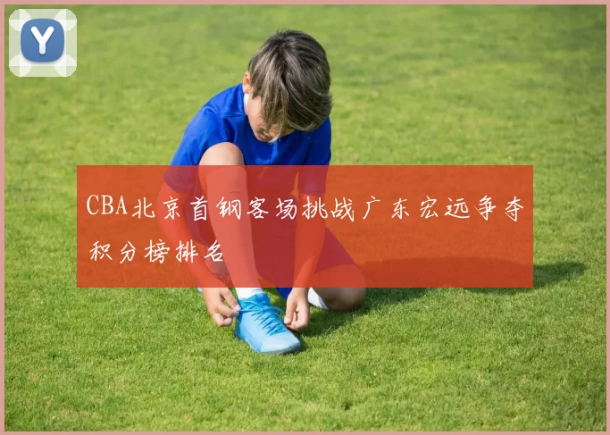 CBA北京首钢客场挑战广东宏远争夺积分榜排名