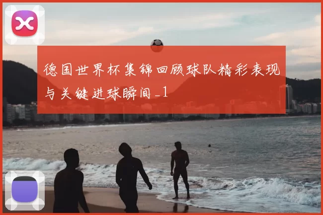 德国世界杯集锦回顾球队精彩表现与关键进球瞬间_1