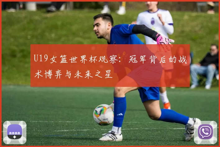 U19女篮世界杯观察:冠军背后的战术博弈与未来之星