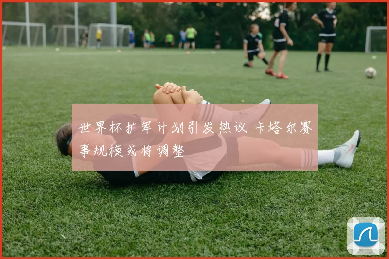 世界杯扩军计划引发热议 卡塔尔赛事规模或将调整