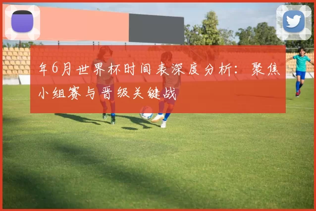 年6月世界杯时间表深度分析：聚焦小组赛与晋级关键战