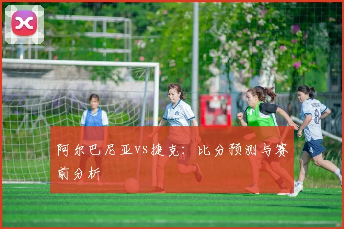 阿尔巴尼亚vs捷克：比分预测与赛前分析
