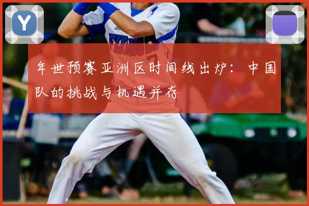 年世预赛亚洲区时间线出炉：中国队的挑战与机遇并存