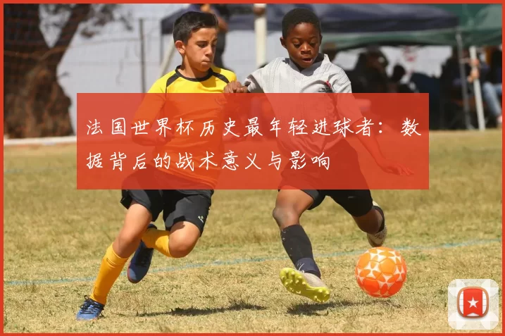 法国世界杯历史最年轻进球者：数据背后的战术意义与影响