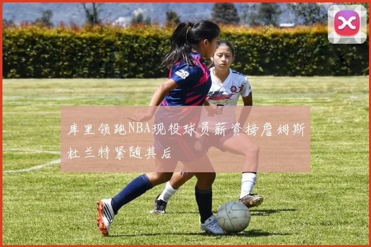 库里领跑NBA现役球员薪资榜詹姆斯杜兰特紧随其后