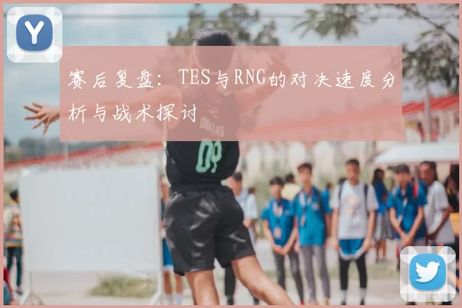 赛后复盘：TES与RNG的对决速度分析与战术探讨