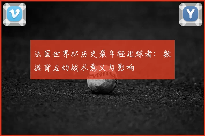 法国世界杯历史最年轻进球者：数据背后的战术意义与影响