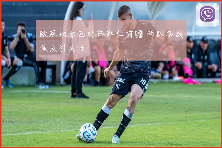 欧冠切尔西对阵拜仁前瞻 两队备战焦点引关注