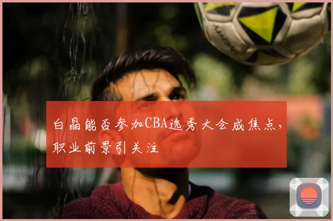 白晶能否参加CBA选秀大会成焦点，职业前景引关注