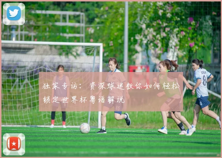 独家专访：资深球迷教你如何轻松锁定世界杯粤语解说
