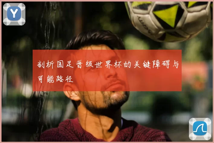 剖析国足晋级世界杯的关键障碍与可能路径