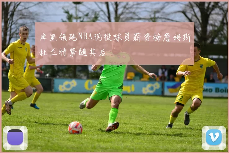库里领跑NBA现役球员薪资榜詹姆斯杜兰特紧随其后