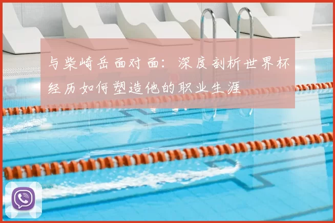 与柴崎岳面对面:深度剖析世界杯经历如何塑造他的职业生涯