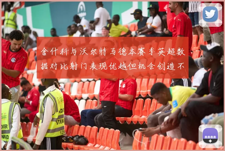 舍什科与沃尔特马德本赛季英超数据对比射门表现优越但机会创造不足