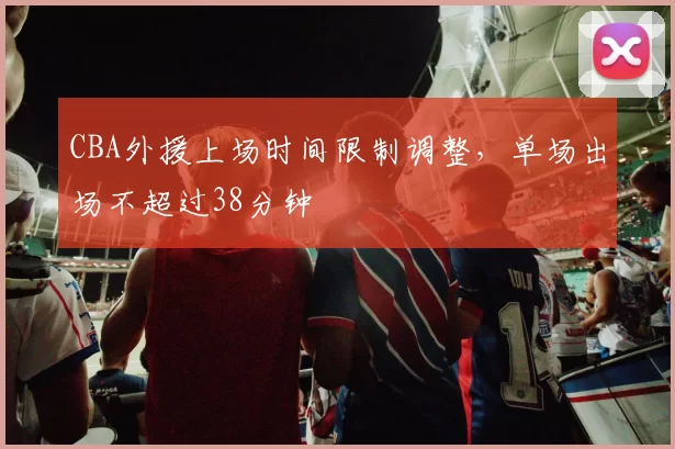 CBA外援上场时间限制调整,单场出场不超过38分钟