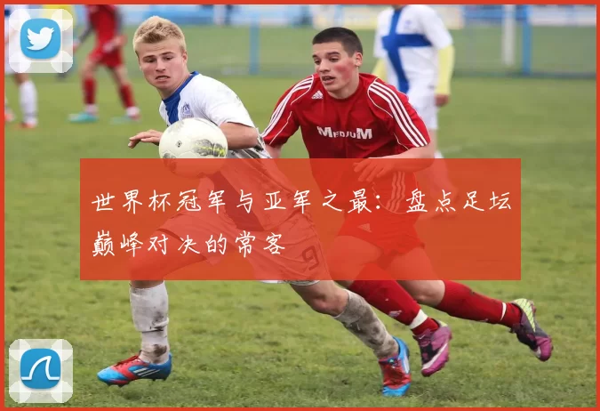 世界杯冠军与亚军之最：盘点足坛巅峰对决的常客