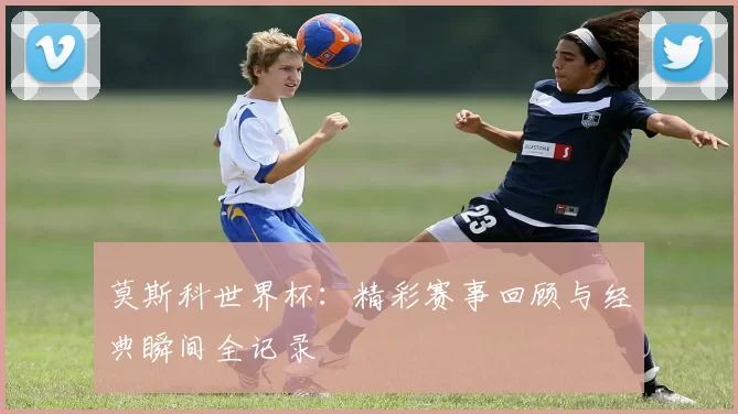 莫斯科世界杯:精彩赛事回顾与经典瞬间全记录