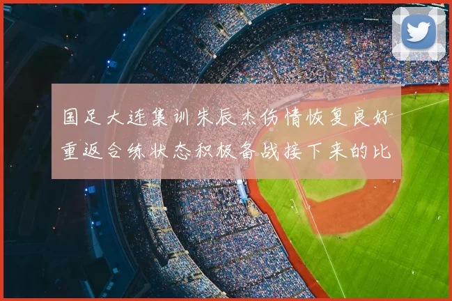 国足大连集训朱辰杰伤情恢复良好重返合练状态积极备战接下来的比赛