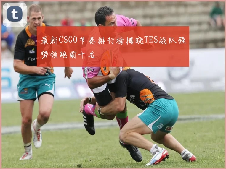 最新CSGO节奏排行榜揭晓TES战队强势领跑前十名