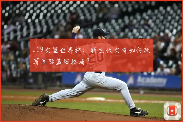 U19女篮世界杯:新生代女将如何改写国际篮坛格局?