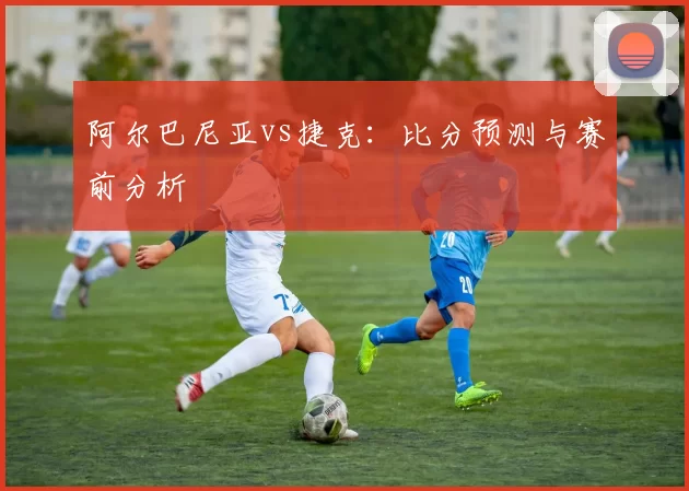 阿尔巴尼亚vs捷克：比分预测与赛前分析