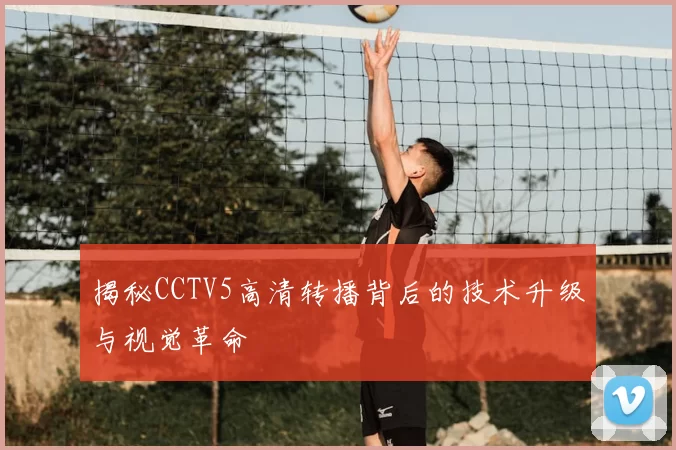 揭秘CCTV5高清转播背后的技术升级与视觉革命