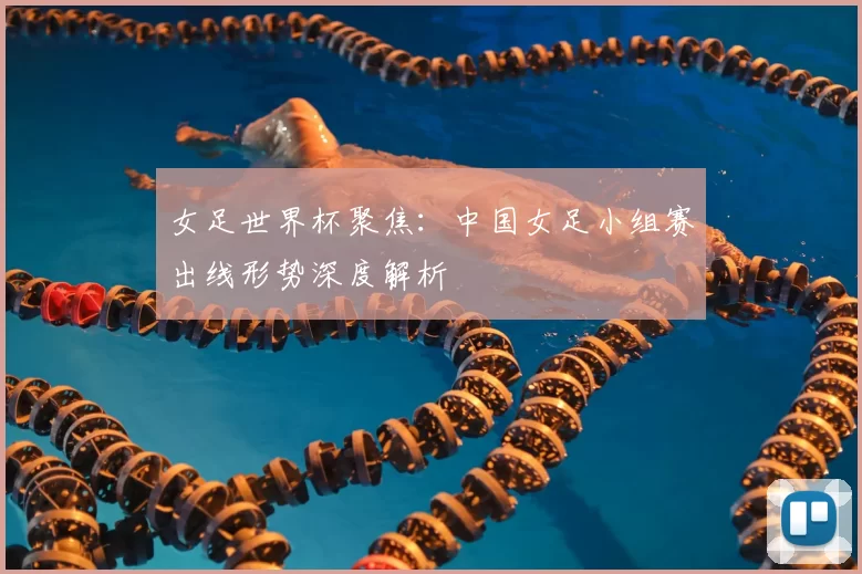 女足世界杯聚焦:中国女足小组赛出线形势深度解析