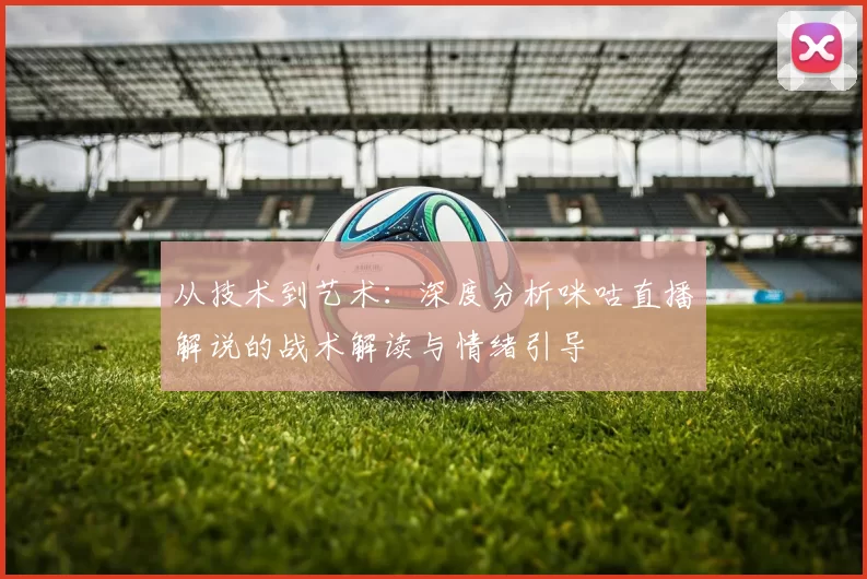 从技术到艺术：深度分析咪咕直播解说的战术解读与情绪引导