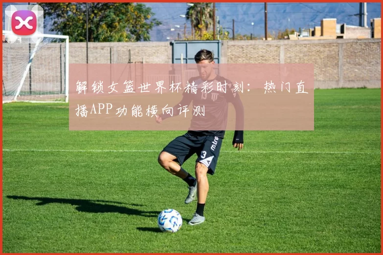 解锁女篮世界杯精彩时刻:热门直播APP功能横向评测