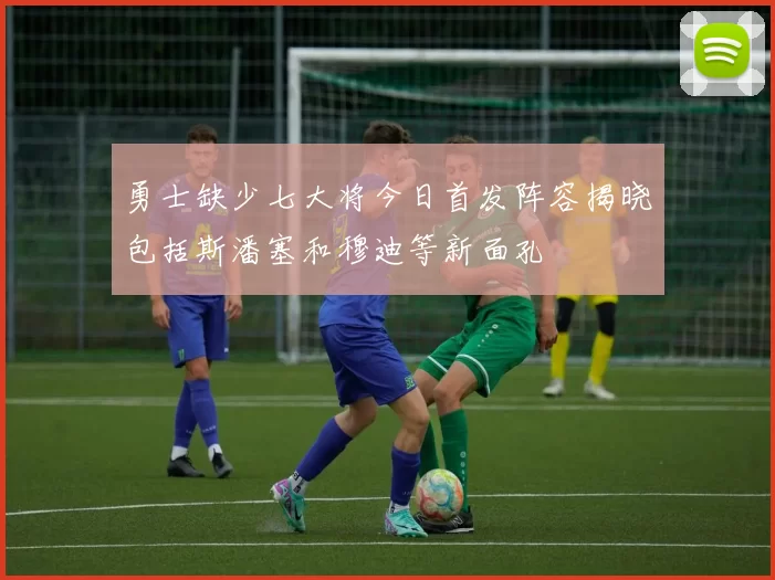 勇士缺少七大将今日首发阵容揭晓包括斯潘塞和穆迪等新面孔