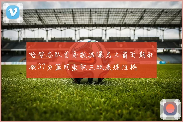 哈登各队首秀数据曝光火箭时期狂砍37分篮网豪取三双表现惊艳