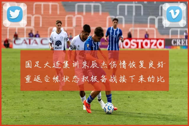国足大连集训朱辰杰伤情恢复良好重返合练状态积极备战接下来的比赛