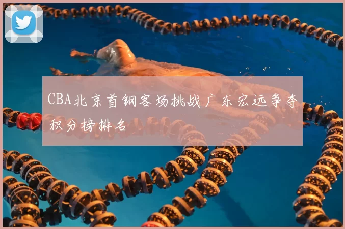 CBA北京首钢客场挑战广东宏远争夺积分榜排名
