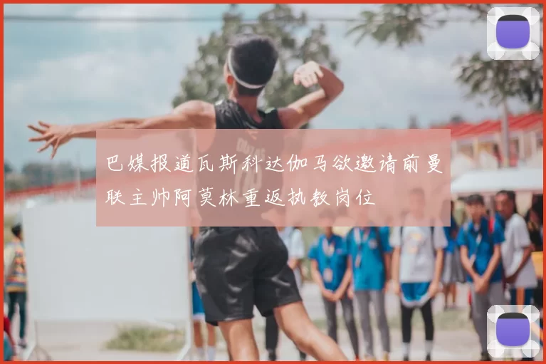巴媒报道瓦斯科达伽马欲邀请前曼联主帅阿莫林重返执教岗位