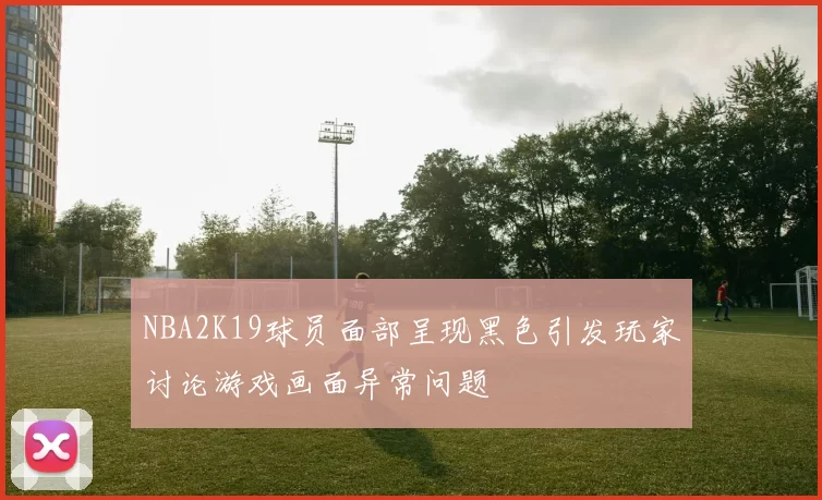 NBA2K19球员面部呈现黑色引发玩家讨论游戏画面异常问题