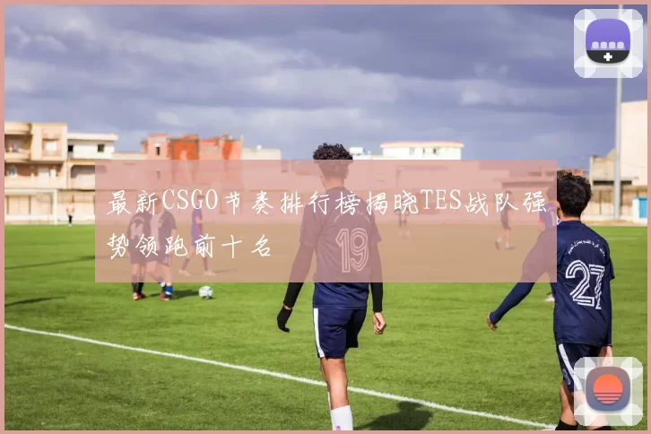 最新CSGO节奏排行榜揭晓TES战队强势领跑前十名