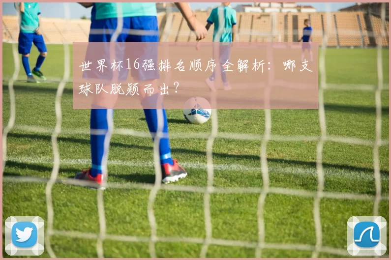 世界杯16强排名顺序全解析:哪支球队脱颖而出?