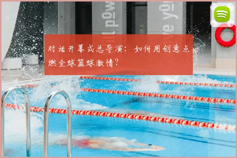 对话开幕式总导演:如何用创意点燃全球篮球激情?