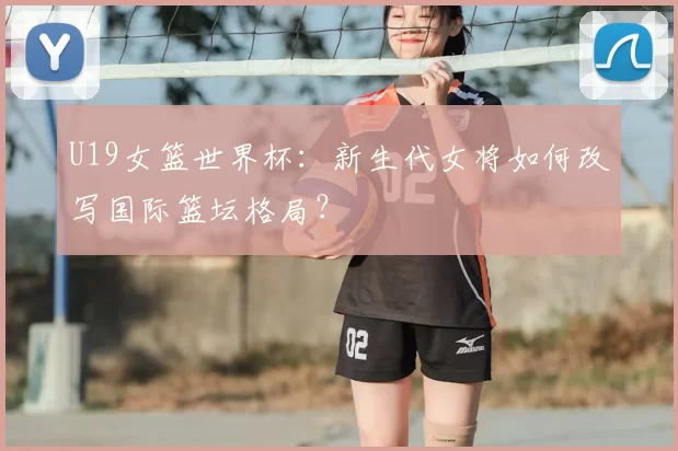 U19女篮世界杯:新生代女将如何改写国际篮坛格局?
