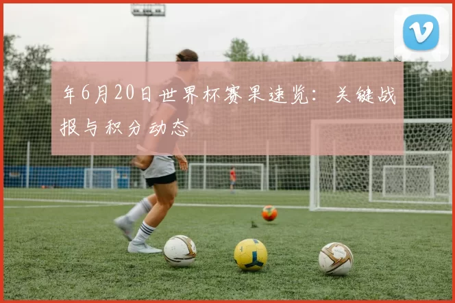 年6月20日世界杯赛果速览：关键战报与积分动态