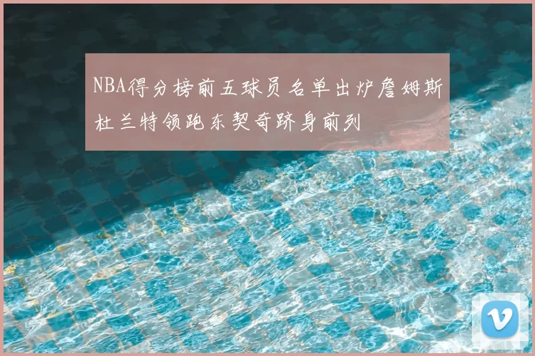 NBA得分榜前五球员名单出炉詹姆斯杜兰特领跑东契奇跻身前列