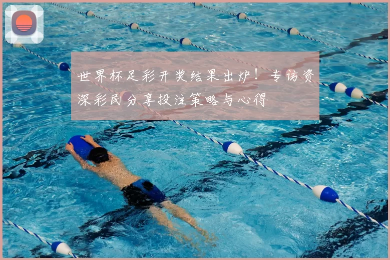 世界杯足彩开奖结果出炉！专访资深彩民分享投注策略与心得