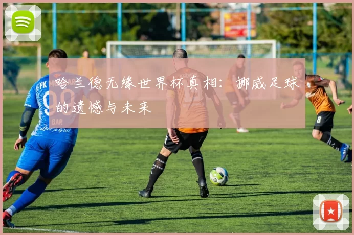 哈兰德无缘世界杯真相:挪威足球的遗憾与未来