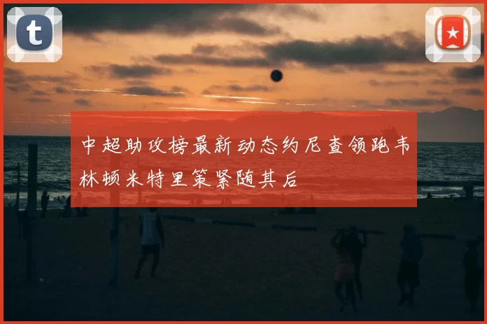 中超助攻榜最新动态约尼查领跑韦林顿米特里策紧随其后