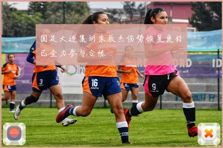 国足大连集训朱辰杰伤势恢复良好已全力参与合练