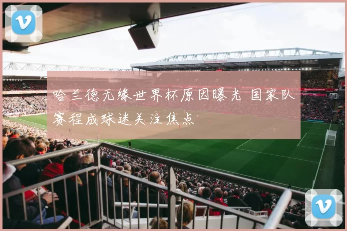 哈兰德无缘世界杯原因曝光 国家队赛程成球迷关注焦点