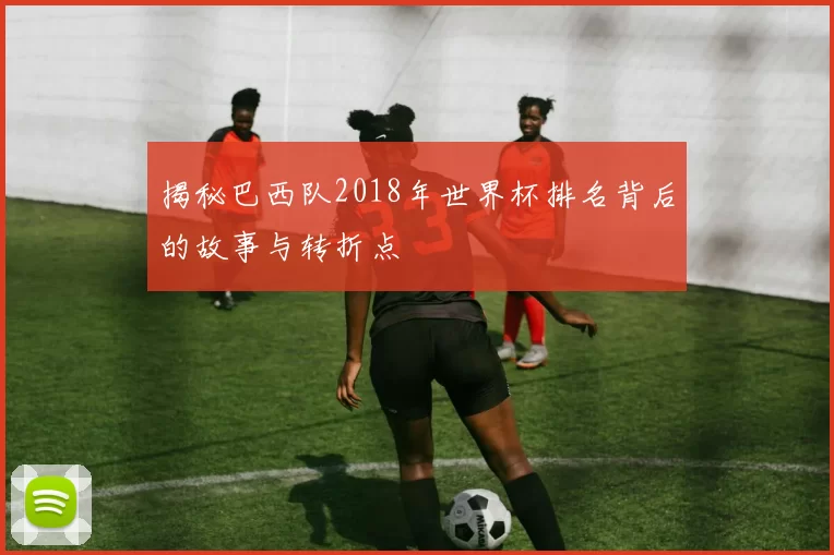 揭秘巴西队2018年世界杯排名背后的故事与转折点