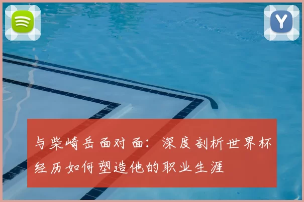 与柴崎岳面对面:深度剖析世界杯经历如何塑造他的职业生涯