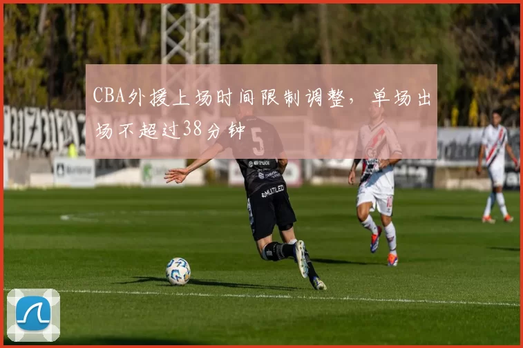 CBA外援上场时间限制调整,单场出场不超过38分钟