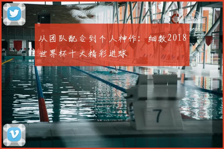 从团队配合到个人神作:细数2018世界杯十大精彩进球